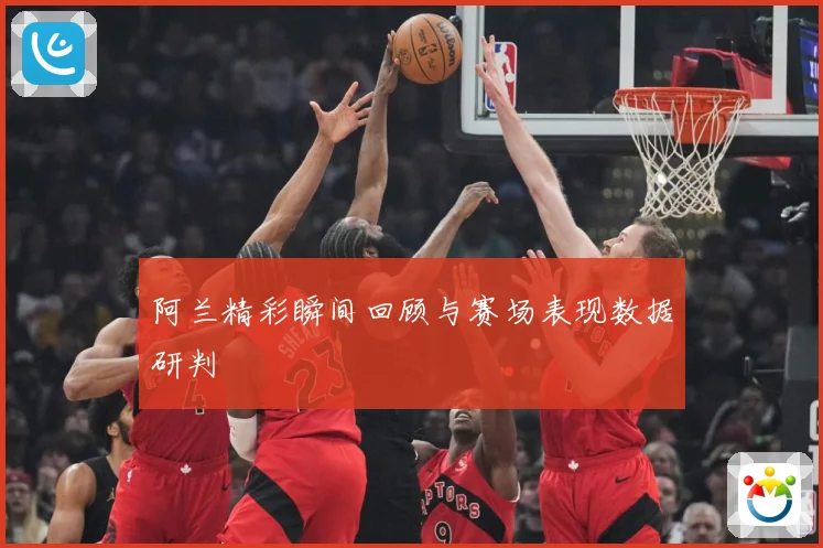 阿兰精彩瞬间回顾与赛场表现数据研判