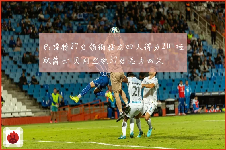 巴雷特27分领衔猛龙四人得分20+轻取爵士 贝利空砍37分无力回天