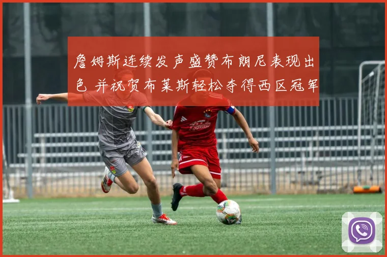 詹姆斯连续发声盛赞布朗尼表现出色 并祝贺布莱斯轻松夺得西区冠军
