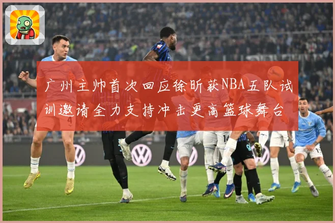 广州主帅首次回应徐昕获NBA五队试训邀请全力支持冲击更高篮球舞台