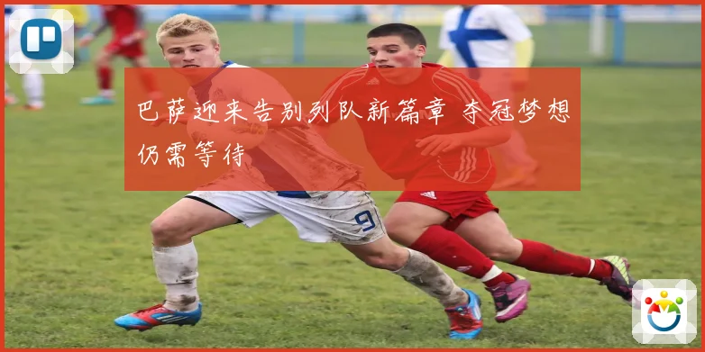 巴萨迎来告别列队新篇章 夺冠梦想仍需等待