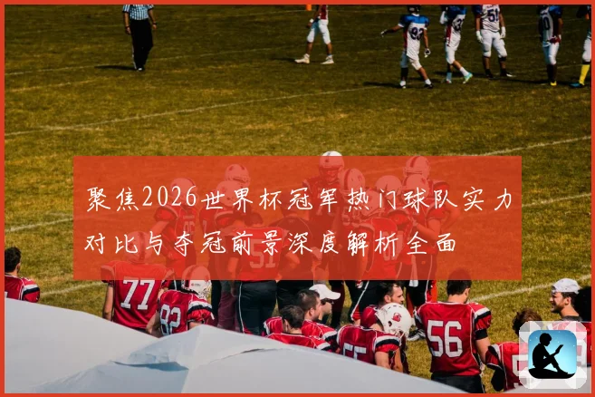 聚焦2026世界杯冠军热门球队实力对比与夺冠前景深度解析全面