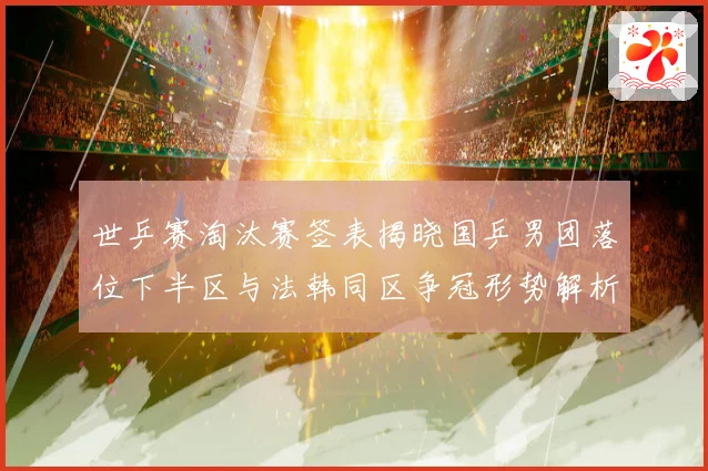 世乒赛淘汰赛签表揭晓国乒男团落位下半区与法韩同区争冠形势解析