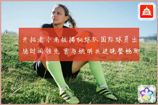开拓者小老板揭秘球队国际球员出场时间领先 曾与姚明共进晚餐畅聊篮球