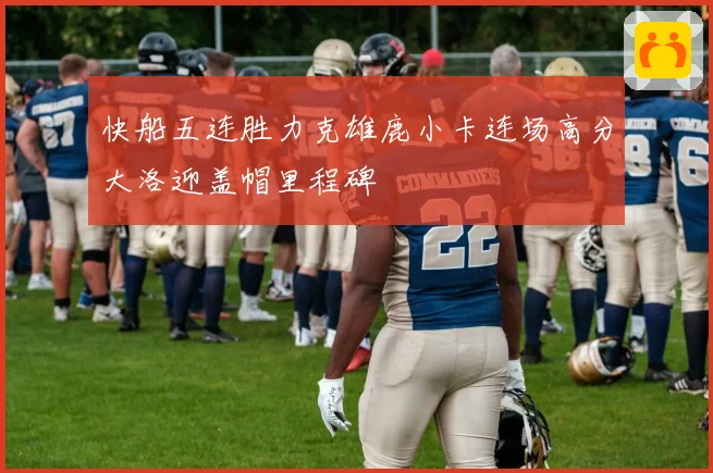 快船五连胜力克雄鹿小卡连场高分大洛迎盖帽里程碑