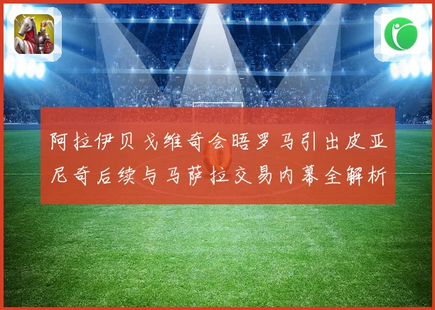 阿拉伊贝戈维奇会晤罗马引出皮亚尼奇后续与马萨拉交易内幕全解析