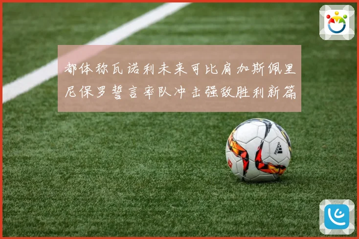 都体称瓦诺利未来可比肩加斯佩里尼保罗誓言率队冲击强敌胜利新篇