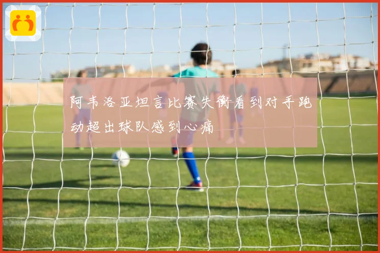 阿韦洛亚坦言比赛失衡看到对手跑动超出球队感到心痛