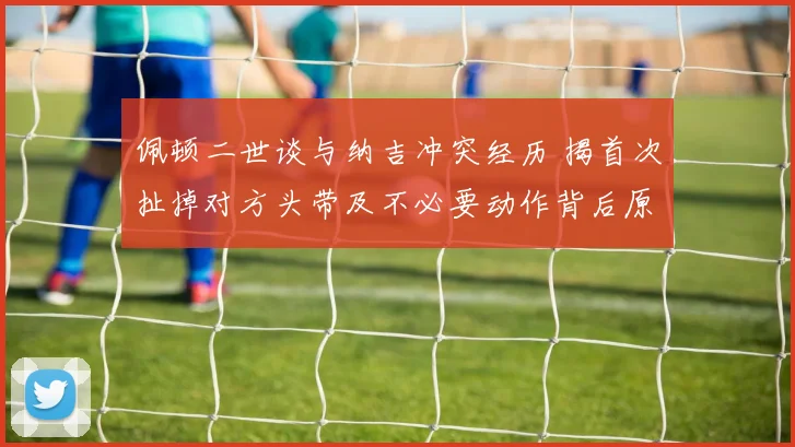 佩顿二世谈与纳吉冲突经历 揭首次扯掉对方头带及不必要动作背后原因