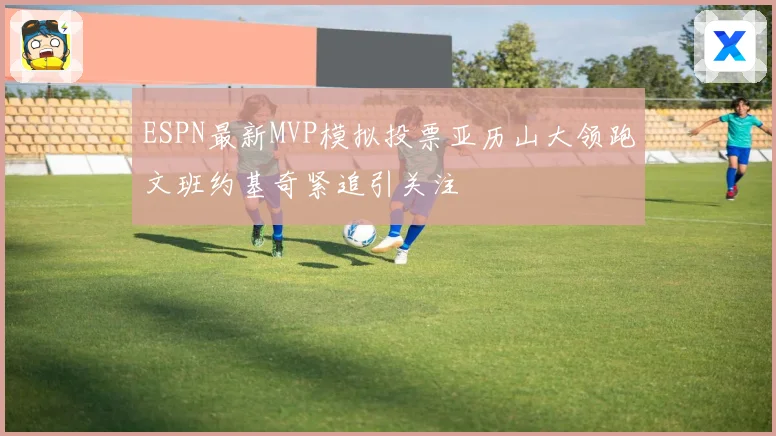 ESPN最新MVP模拟投票亚历山大领跑文班约基奇紧追引关注